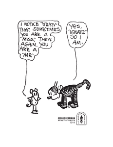 An illustration by George Herriman, in which Ignatz stands with his arms folded at his waist, saying, "I notice 'Krazy' that sometimes you are a 'Miss,' then again, you are a 'Mr.' Krazy responds, 'Yes, 'Ignatz.' So I am." In the lower corner of the illustration is text reading George Herriman, Krazy and Ignatz, 1914 next to the Fantagraphics logo.